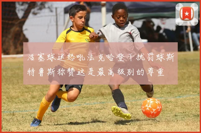 活塞球迷怒吼法克哈登干扰罚球斯特鲁斯称赞这是最高级别的尊重