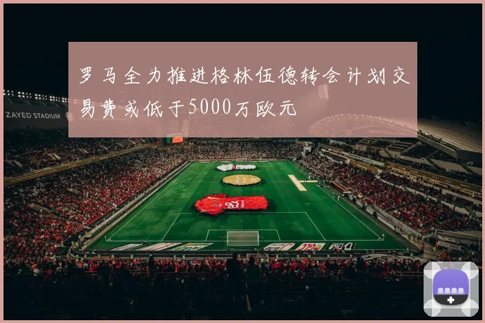 罗马全力推进格林伍德转会计划交易费或低于5000万欧元