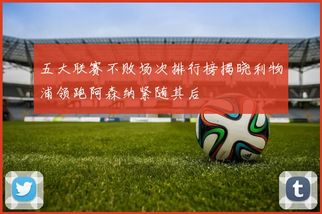 五大联赛不败场次排行榜揭晓利物浦领跑阿森纳紧随其后