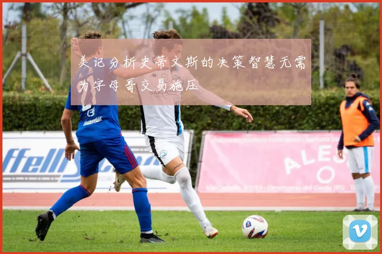 美记分析史蒂文斯的决策智慧无需为字母哥交易施压
