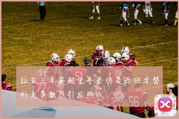 拉亚三年英超金手套仍是西班牙替补竞争激烈引发热议