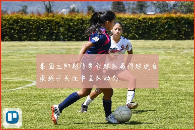 泰国主帅期待带领球队赢得球迷自豪感并关注中国队动态