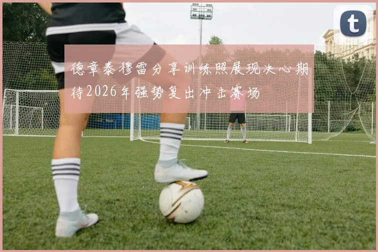 德章泰穆雷分享训练照展现决心期待2026年强势复出冲击赛场