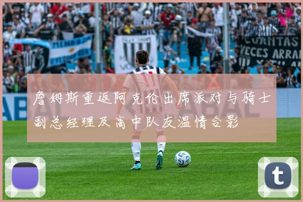 詹姆斯重返阿克伦出席派对与骑士副总经理及高中队友温情合影