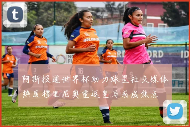阿斯报道世界杯助力球星社交媒体热度穆里尼奥重返皇马或成焦点