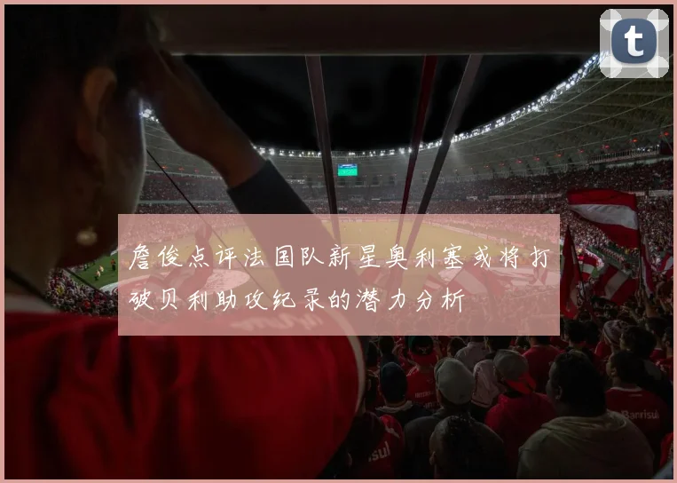 詹俊点评法国队新星奥利塞或将打破贝利助攻纪录的潜力分析