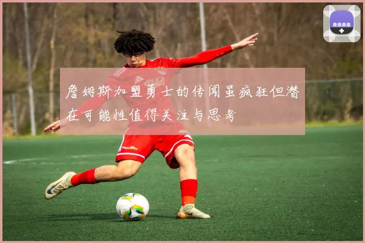 詹姆斯加盟勇士的传闻虽疯狂但潜在可能性值得关注与思考