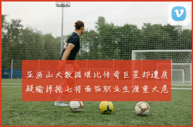 亚历山大数据堪比传奇巨星却遭质疑输掉抢七将面临职业生涯重大危机