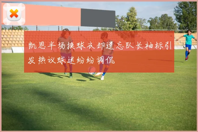 凯恩半场换球衣却遗忘队长袖标引发热议球迷纷纷调侃