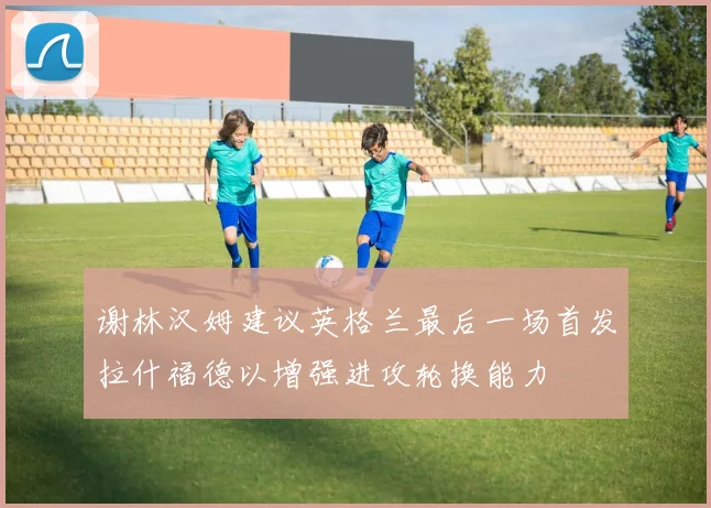 谢林汉姆建议英格兰最后一场首发拉什福德以增强进攻轮换能力