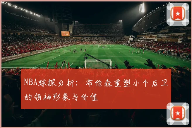 NBA球探分析：布伦森重塑小个后卫的领袖形象与价值