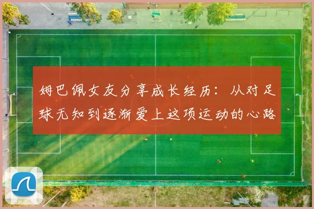 姆巴佩女友分享成长经历：从对足球无知到逐渐爱上这项运动的心路历程