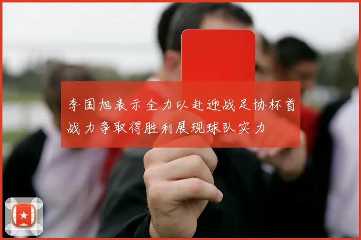 李国旭表示全力以赴迎战足协杯首战力争取得胜利展现球队实力