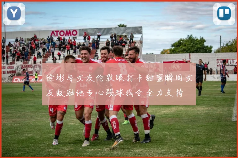 徐彬与女友伦敦眼打卡甜蜜瞬间女友鼓励他专心踢球我会全力支持