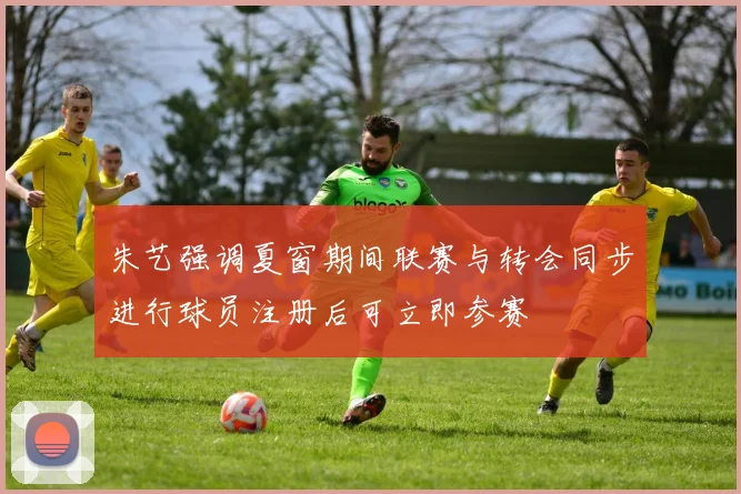 朱艺强调夏窗期间联赛与转会同步进行球员注册后可立即参赛