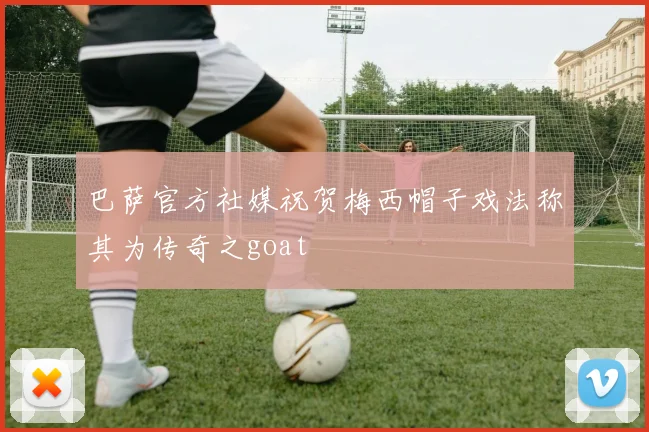 巴萨官方社媒祝贺梅西帽子戏法称其为传奇之goat