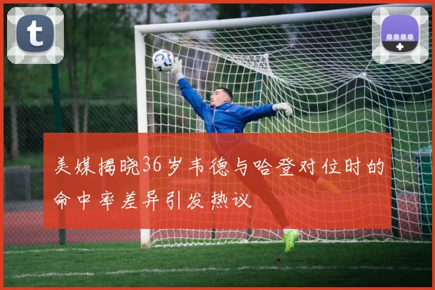 美媒揭晓36岁韦德与哈登对位时的命中率差异引发热议