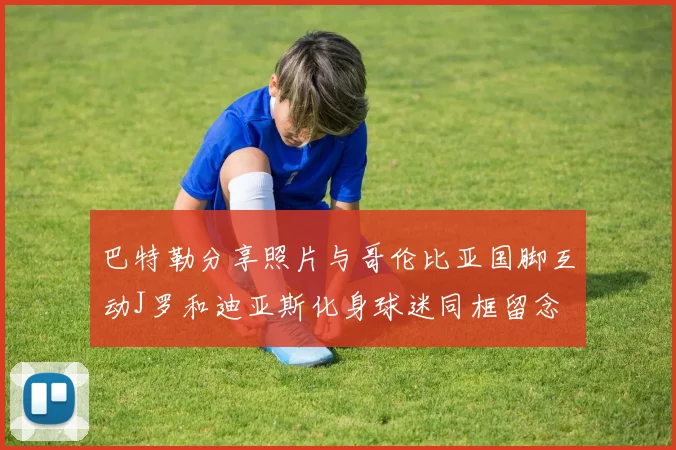 巴特勒分享照片与哥伦比亚国脚互动J罗和迪亚斯化身球迷同框留念