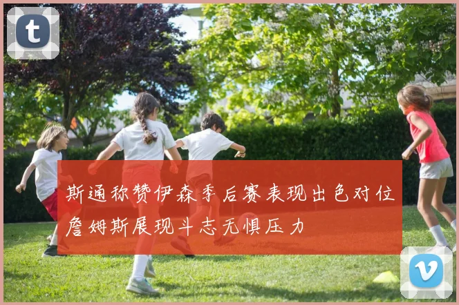 斯通称赞伊森季后赛表现出色对位詹姆斯展现斗志无惧压力