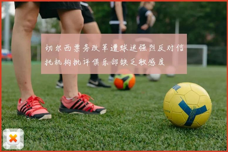 切尔西票务改革遭球迷强烈反对信托机构批评俱乐部缺乏敏感度