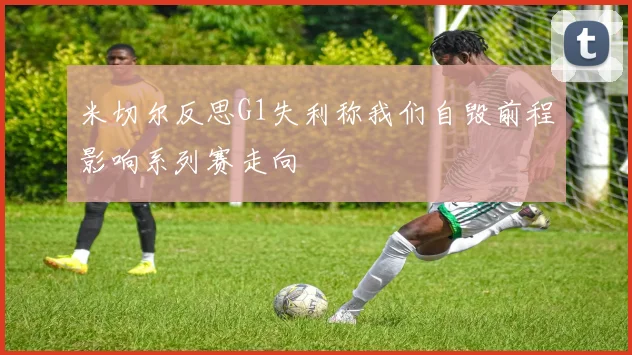 米切尔反思G1失利称我们自毁前程影响系列赛走向