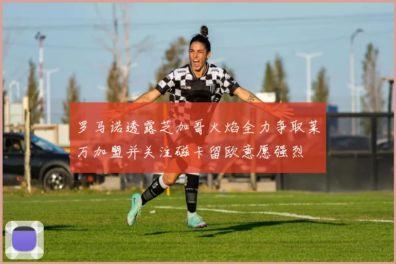 罗马诺透露芝加哥火焰全力争取莱万加盟并关注磁卡留欧意愿强烈