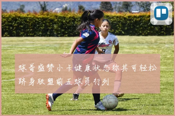 球哥盛赞小卡健康状态称其可轻松跻身联盟前五球员行列