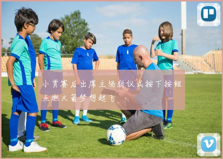 小贾赛后出席主场新仪式按下按钮点燃火箭梦想起飞