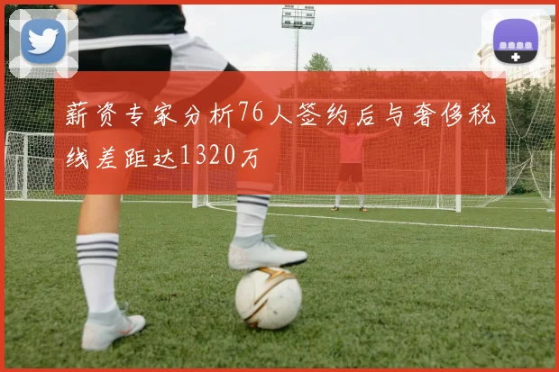 薪资专家分析76人签约后与奢侈税线差距达1320万