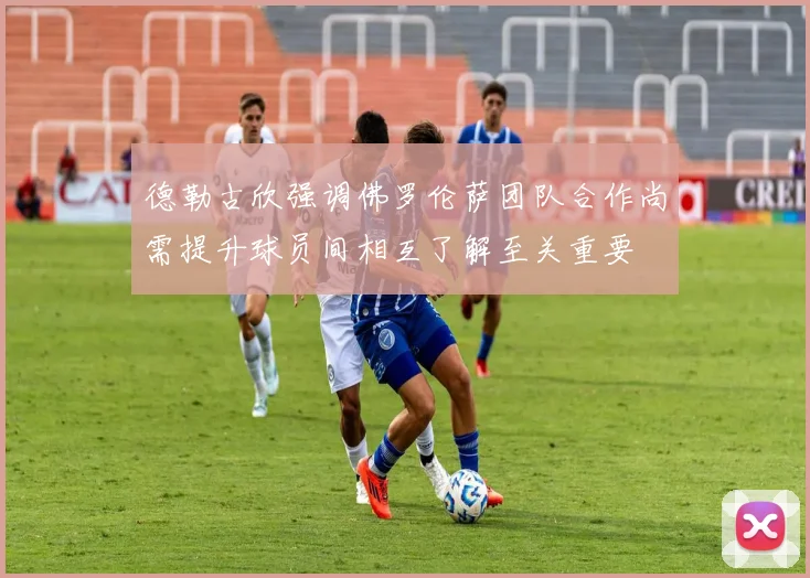 德勒古欣强调佛罗伦萨团队合作尚需提升球员间相互了解至关重要