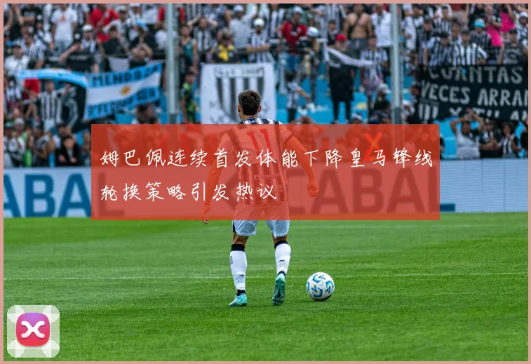 姆巴佩连续首发体能下降皇马锋线轮换策略引发热议
