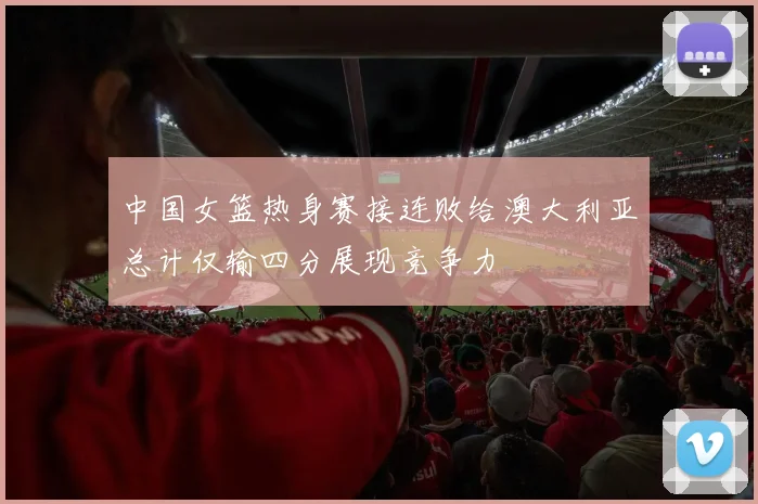 中国女篮热身赛接连败给澳大利亚总计仅输四分展现竞争力