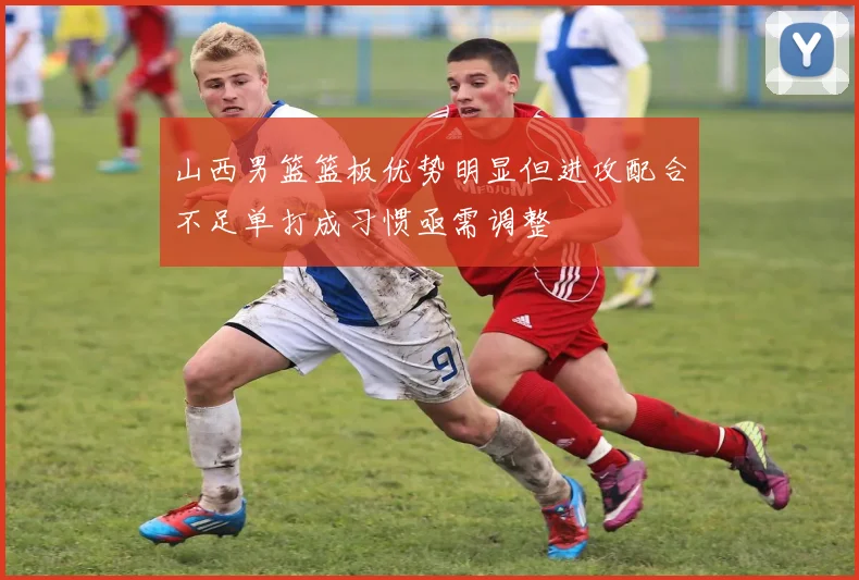 山西男篮篮板优势明显但进攻配合不足单打成习惯亟需调整